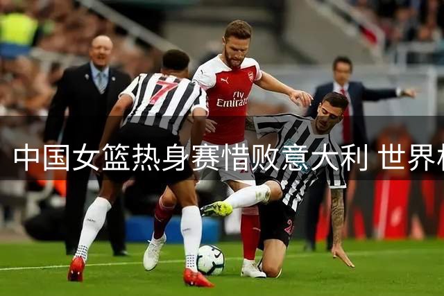 中国女篮热身赛惜败意大利 世界杯同组对手提前过招