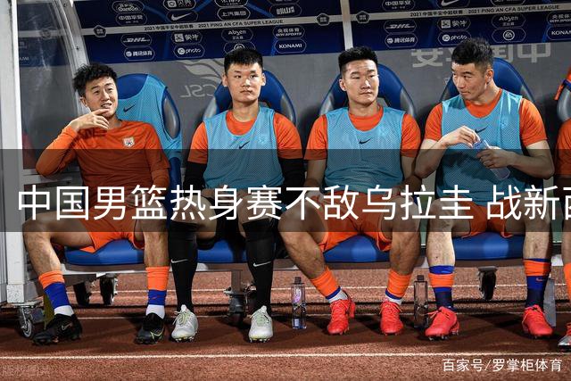 中国男篮热身赛不敌乌拉圭 战新西兰杨瀚森出战存疑