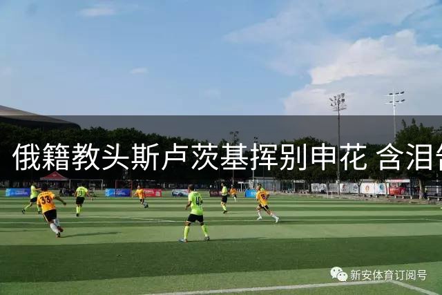 俄籍教头斯卢茨基挥别申花 含泪告白"上海是我第二故乡