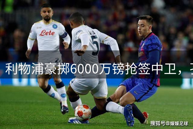 利物浦豪掷6000万镑抢签中卫，孔萨或成新帅伊劳拉救星