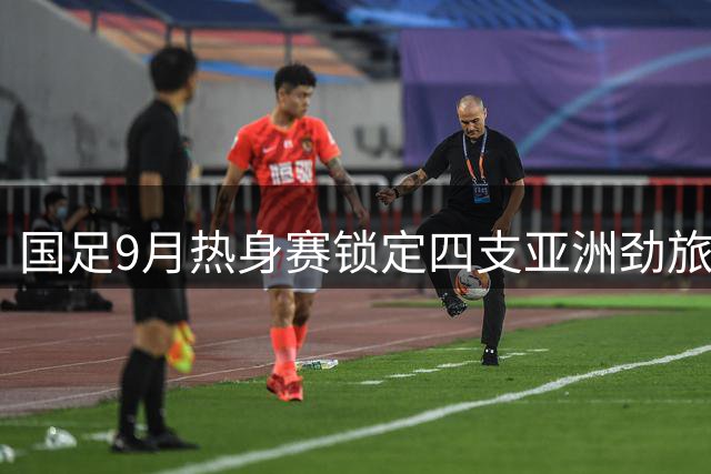 国足9月热身赛锁定四支亚洲劲旅 乌兹别克斯坦成最强练兵对象
