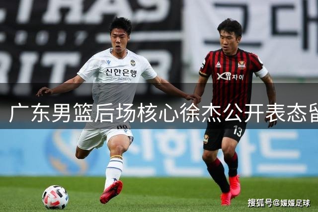 广东男篮后场核心徐杰公开表态留队 管理层动荡期稳住军心