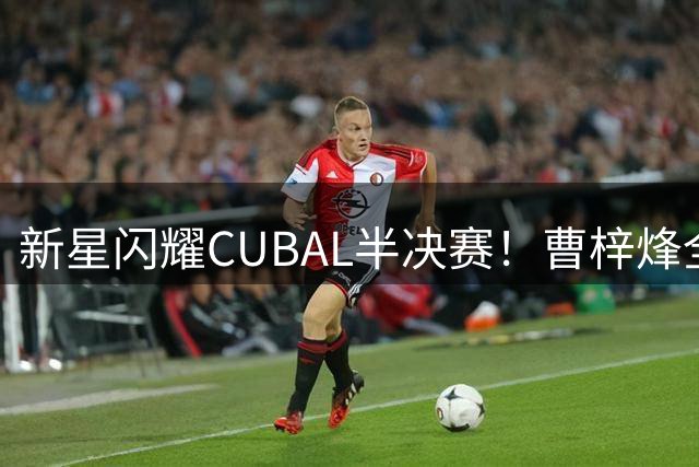 新星闪耀CUBAL半决赛！曹梓烽全能表现砍20+6+2引热议