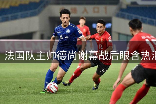 法国队主帅德尚谢幕战后眼含热泪声音哽咽，赛前姆巴佩发文感谢他给予机会，赛后法国足协发文称他地位无可替代