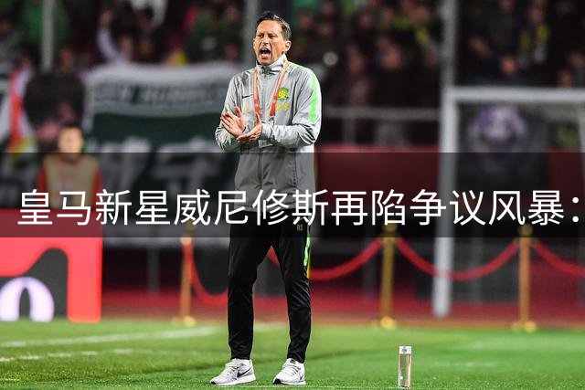 皇马新星威尼修斯再陷争议风暴：场上冲突引发激烈交锋