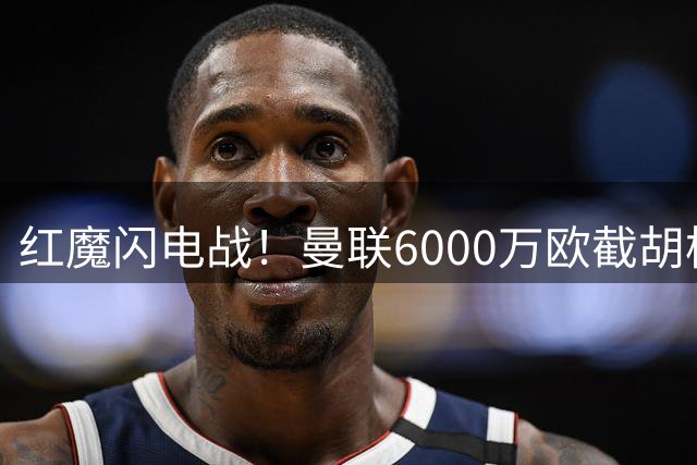 红魔闪电战！曼联6000万欧截胡枪手猎物 法国铁腰科内空降梦剧场