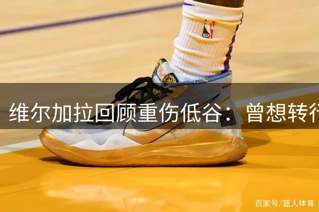 维尔加拉回顾重伤低谷：曾想转行修车 感恩足球重生