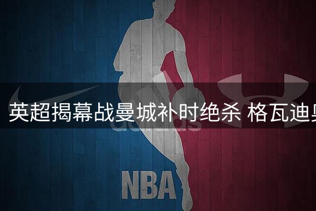 英超揭幕战曼城补时绝杀 格瓦迪奥尔制胜球助蓝月亮逆转