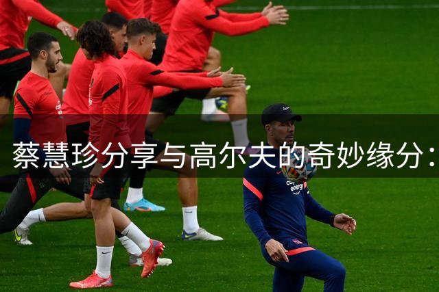 蔡慧珍分享与高尔夫的奇妙缘分：一场关于"捉鸟"的美丽邂逅