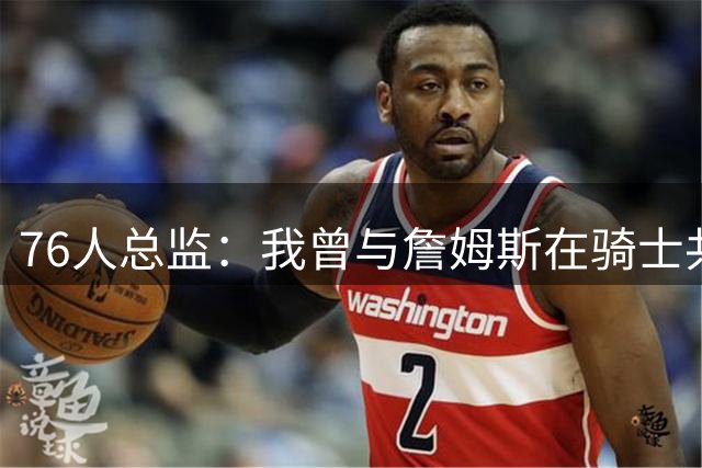 76人总监：我曾与詹姆斯在骑士共事四年，他真的是一个了不起的人